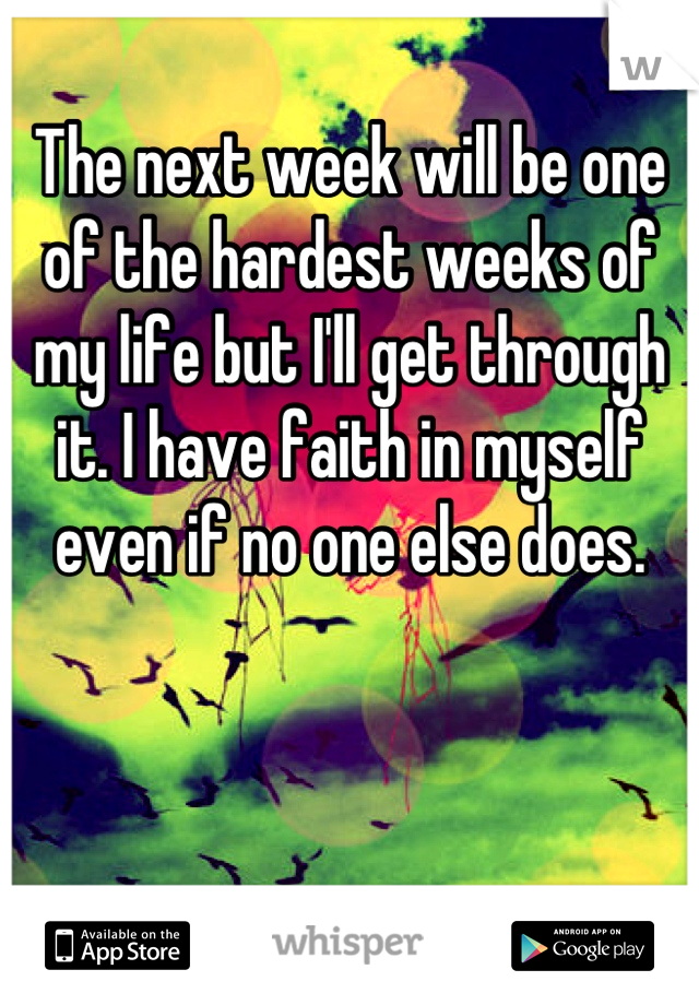 The next week will be one of the hardest weeks of my life but I'll get through it. I have faith in myself even if no one else does.