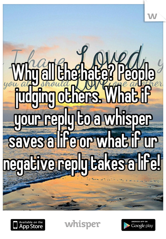 Why all the hate? People judging others. What if your reply to a whisper saves a life or what if ur negative reply takes a life! 