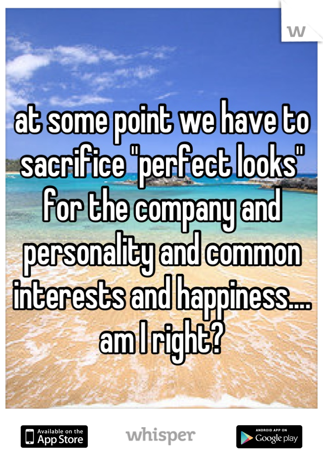 at some point we have to sacrifice "perfect looks" for the company and personality and common interests and happiness.... am I right?