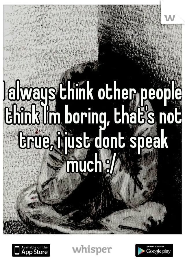 I always think other people think I'm boring, that's not true, i just dont speak much :/ 