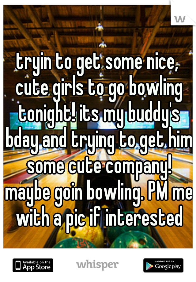 tryin to get some nice, cute girls to go bowling tonight! its my buddy's bday and trying to get him some cute company! maybe goin bowling. PM me with a pic if interested