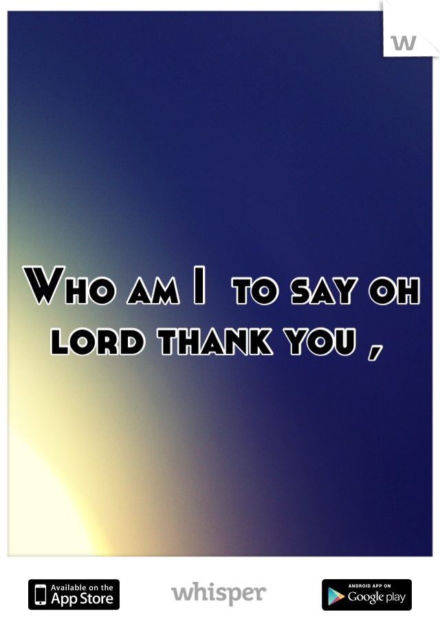 Who am I  to say oh lord thank you , 
