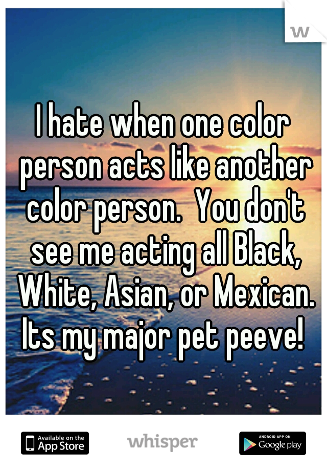 I hate when one color person acts like another color person.  You don't see me acting all Black, White, Asian, or Mexican. Its my major pet peeve! 