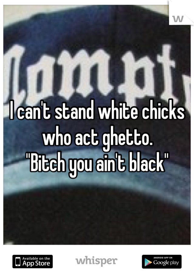 I can't stand white chicks who act ghetto.   
"Bitch you ain't black"
