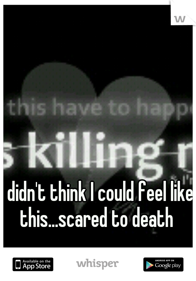 I didn't think I could feel like this...scared to death 