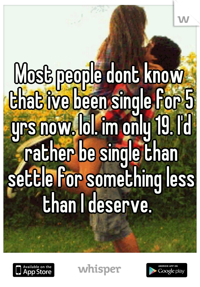 Most people dont know that ive been single for 5 yrs now. lol. im only 19. I'd rather be single than settle for something less than I deserve.  