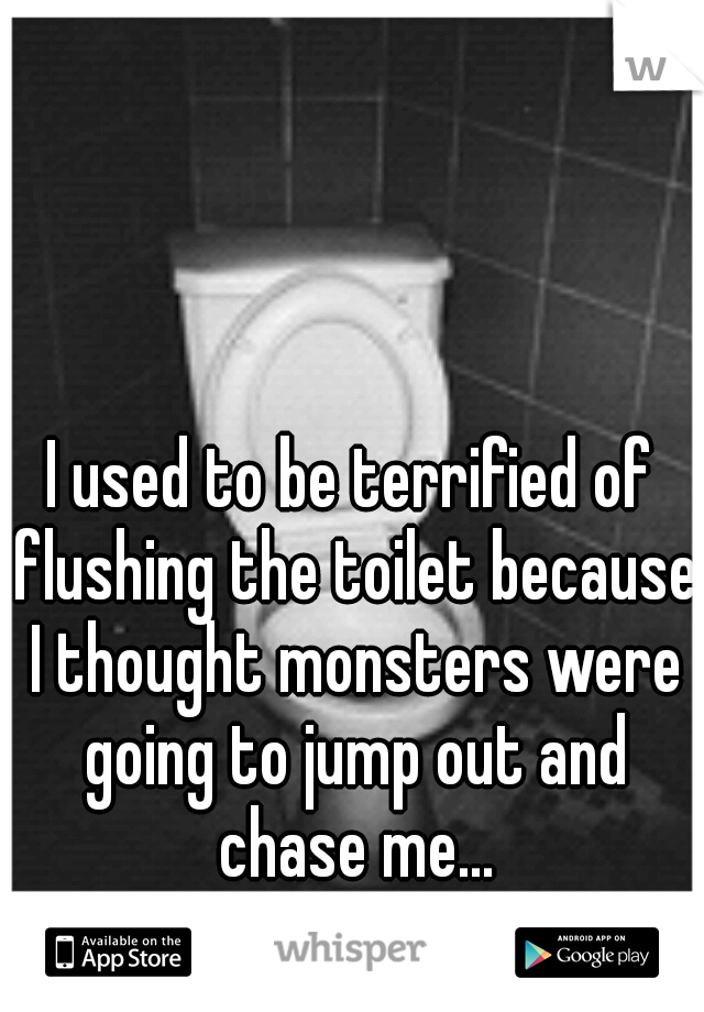 I used to be terrified of flushing the toilet because I thought monsters were going to jump out and chase me...