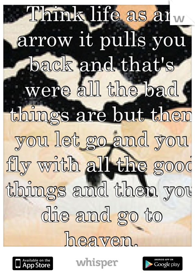 Think life as an arrow it pulls you back and that's were all the bad things are but then you let go and you fly with all the good things and then you die and go to heaven. 
Stay strong. <3 