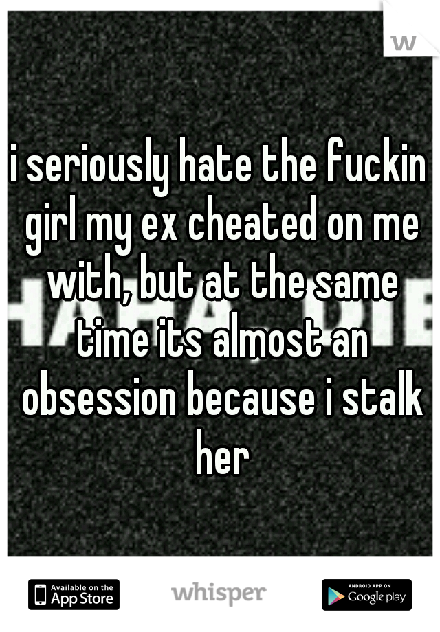 i seriously hate the fuckin girl my ex cheated on me with, but at the same time its almost an obsession because i stalk her