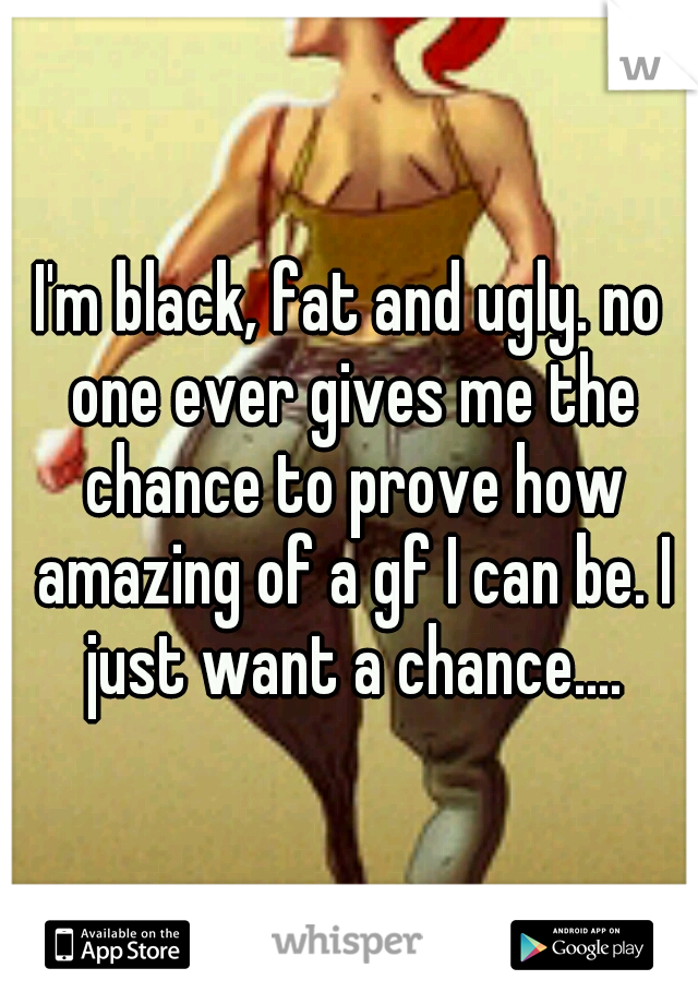 I'm black, fat and ugly. no one ever gives me the chance to prove how amazing of a gf I can be. I just want a chance....