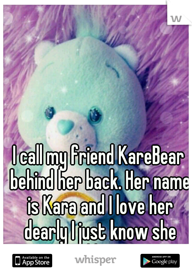 I call my friend KareBear behind her back. Her name is Kara and I love her dearly I just know she would hate it...