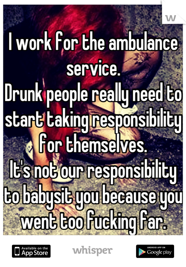I work for the ambulance service. 
Drunk people really need to start taking responsibility for themselves.
It's not our responsibility to babysit you because you went too fucking far.
