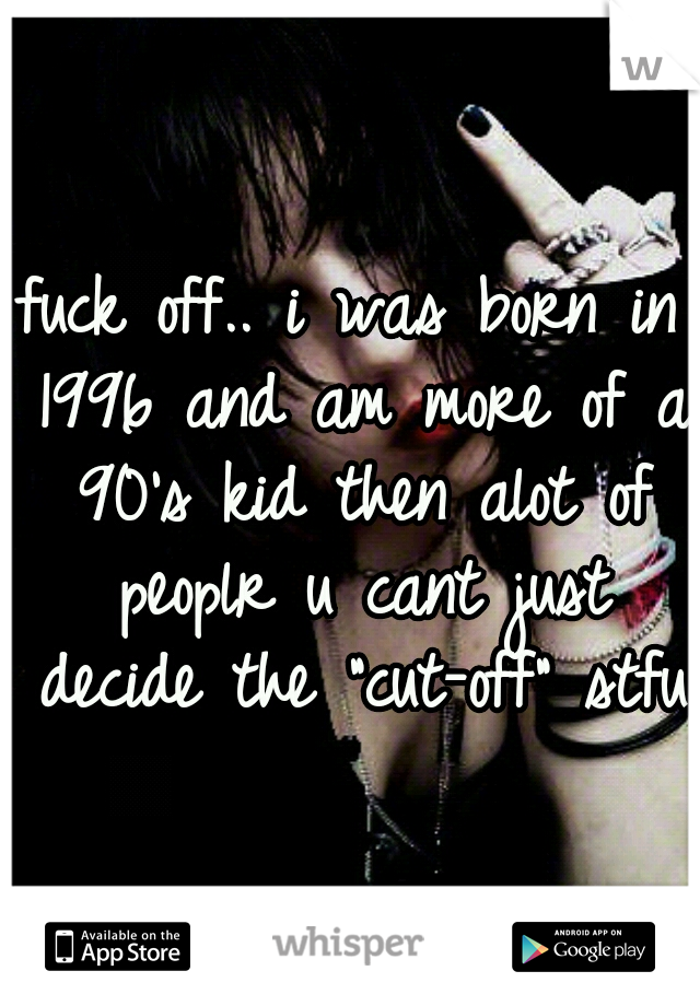 fuck off.. i was born in 1996 and am more of a 90's kid then alot of peoplr u cant just decide the "cut-off" stfu 