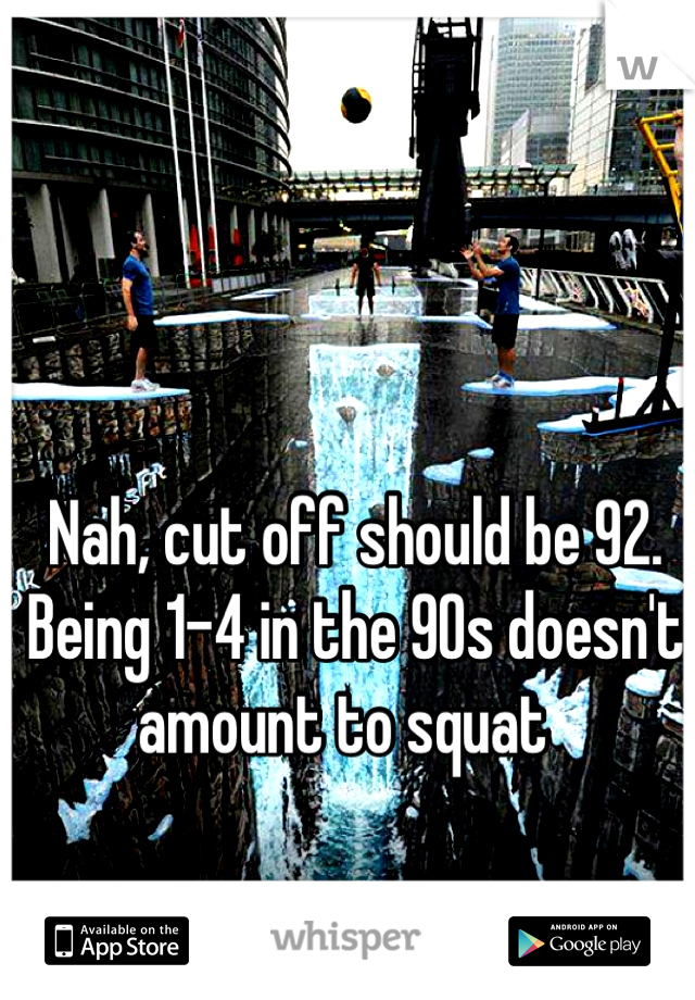 Nah, cut off should be 92. Being 1-4 in the 90s doesn't amount to squat  