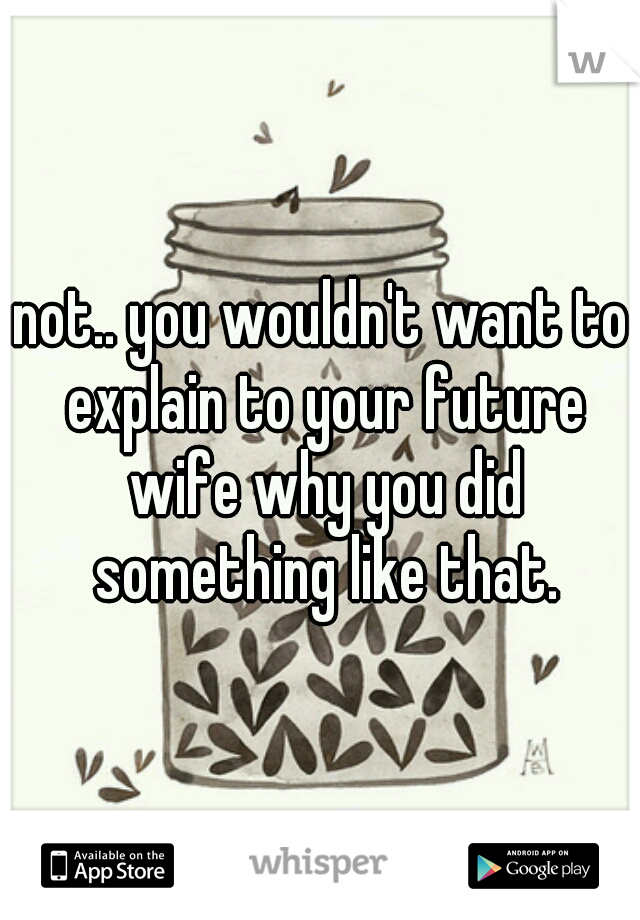 not.. you wouldn't want to explain to your future wife why you did something like that.