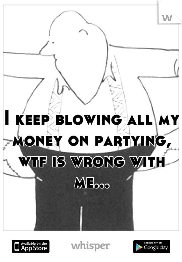 I keep blowing all my money on partying, wtf is wrong with me...