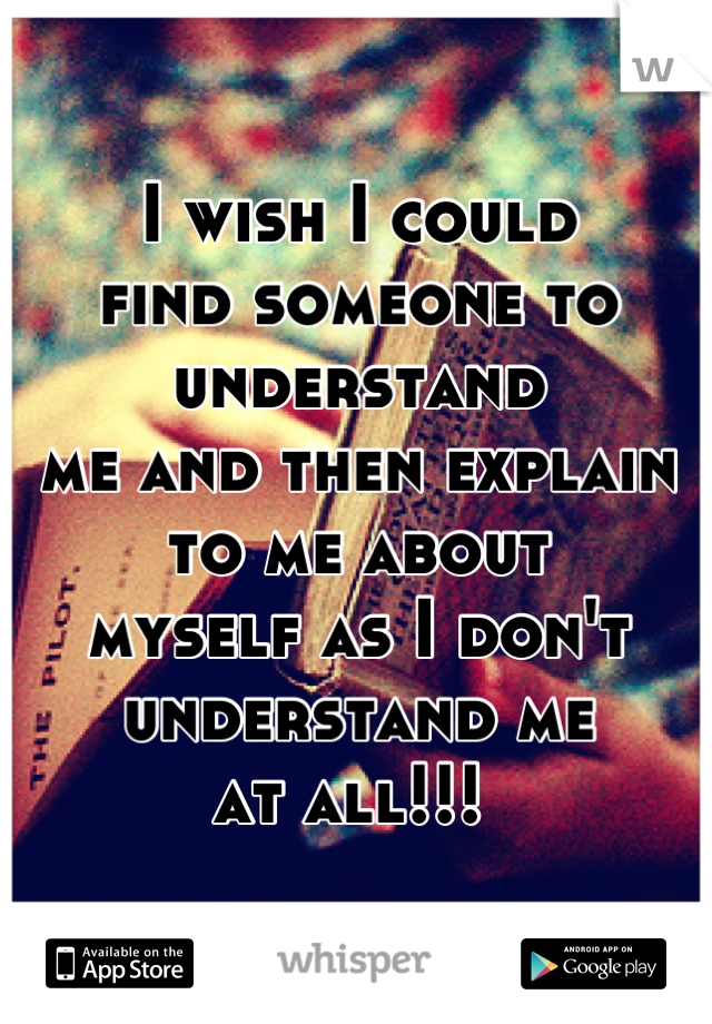 I wish I could 
find someone to understand
me and then explain to me about
myself as I don't understand me 
at all!!! 