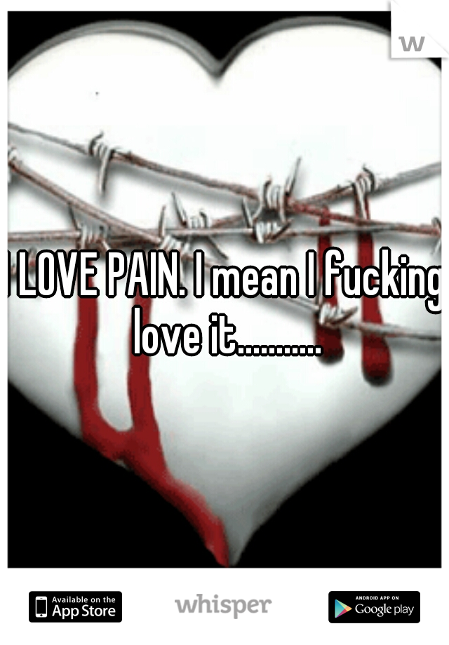 I LOVE PAIN. I mean I fucking love it...........