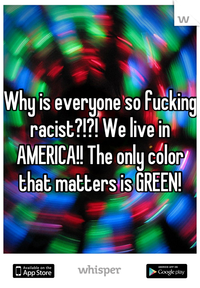 Why is everyone so fucking racist?!?! We live in AMERICA!! The only color that matters is GREEN!