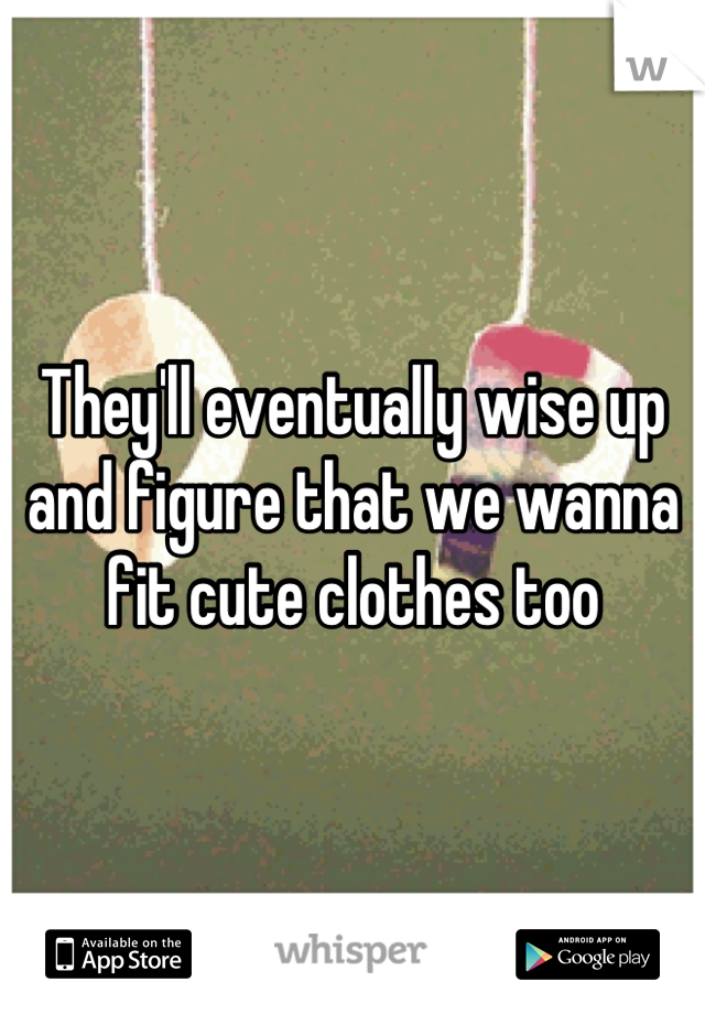They'll eventually wise up and figure that we wanna fit cute clothes too