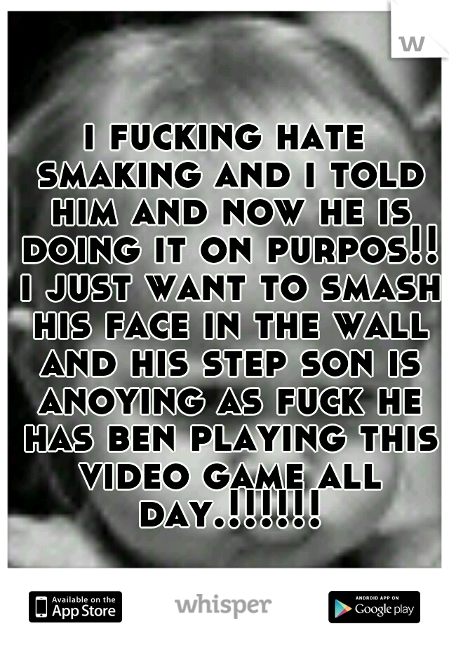 i fucking hate smaking and i told him and now he is doing it on purpos!! i just want to smash his face in the wall and his step son is anoying as fuck he has ben playing this video game all day.!!!!!!