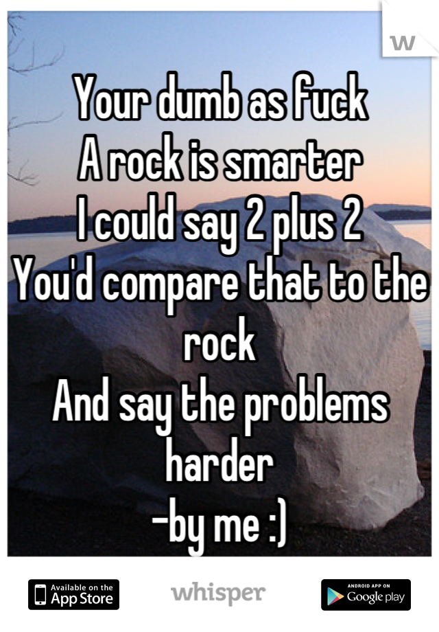 Your dumb as fuck
A rock is smarter
I could say 2 plus 2 
You'd compare that to the rock
And say the problems harder
-by me :)