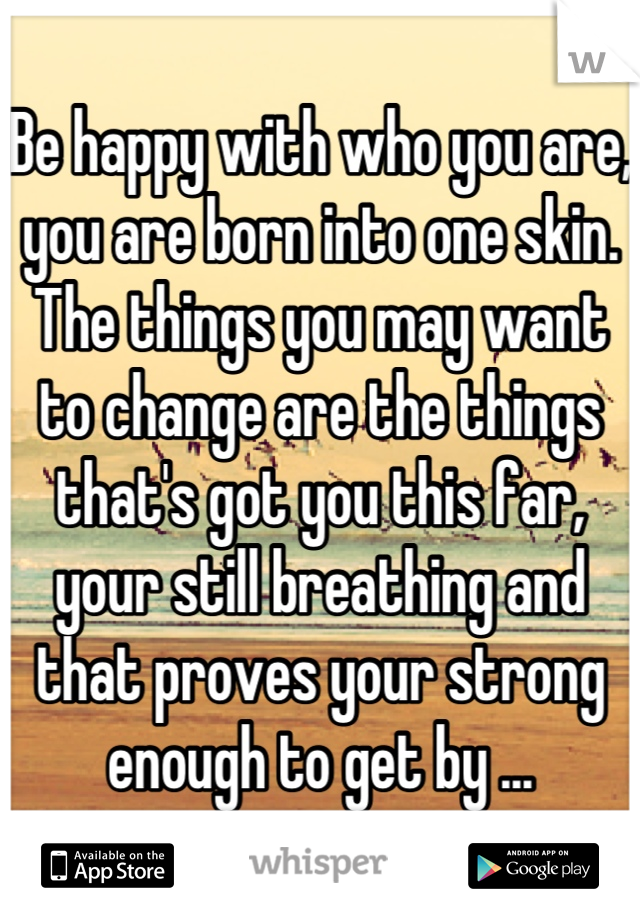Be happy with who you are, you are born into one skin. The things you may want to change are the things that's got you this far, your still breathing and that proves your strong enough to get by ...