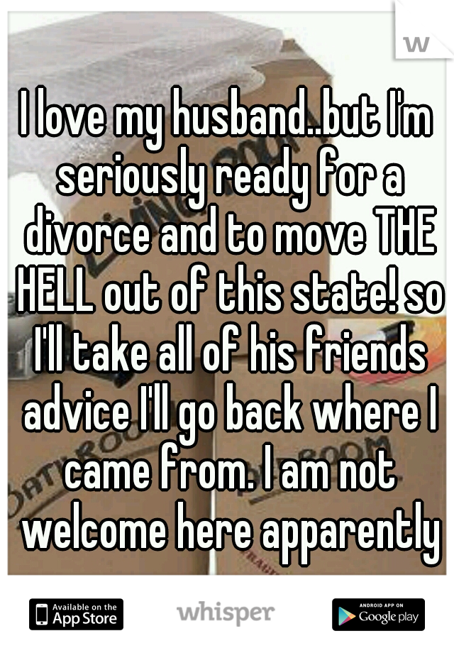 I love my husband..but I'm seriously ready for a divorce and to move THE HELL out of this state! so I'll take all of his friends advice I'll go back where I came from. I am not welcome here apparently