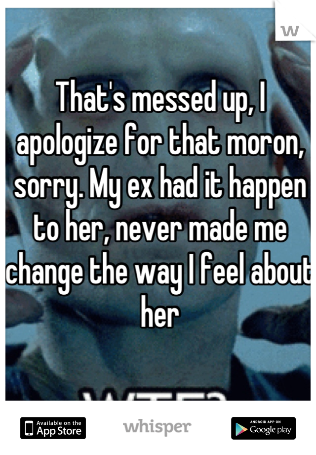 That's messed up, I apologize for that moron, sorry. My ex had it happen to her, never made me change the way I feel about her