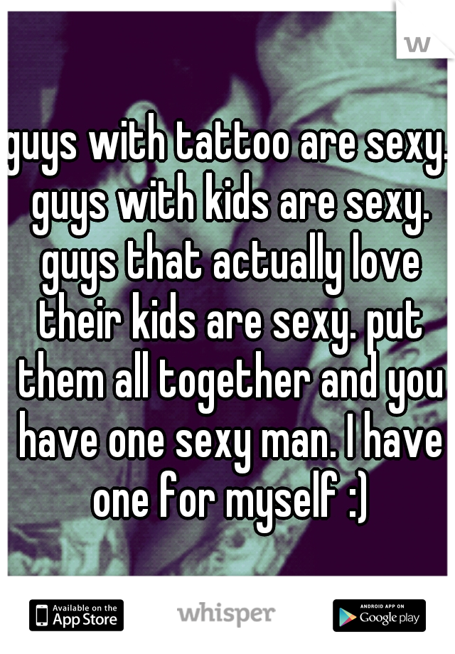 guys with tattoo are sexy. guys with kids are sexy. guys that actually love their kids are sexy. put them all together and you have one sexy man. I have one for myself :)