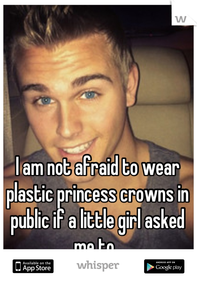 I am not afraid to wear plastic princess crowns in public if a little girl asked me to. 