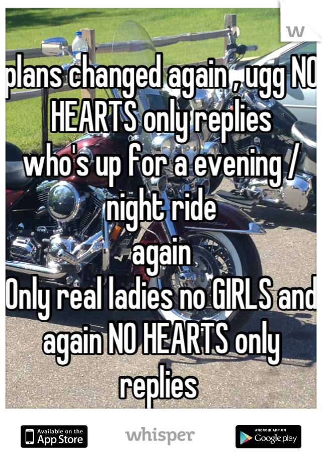 plans changed again , ugg NO HEARTS only replies 
who's up for a evening / night ride 
again 
Only real ladies no GIRLS and again NO HEARTS only replies 