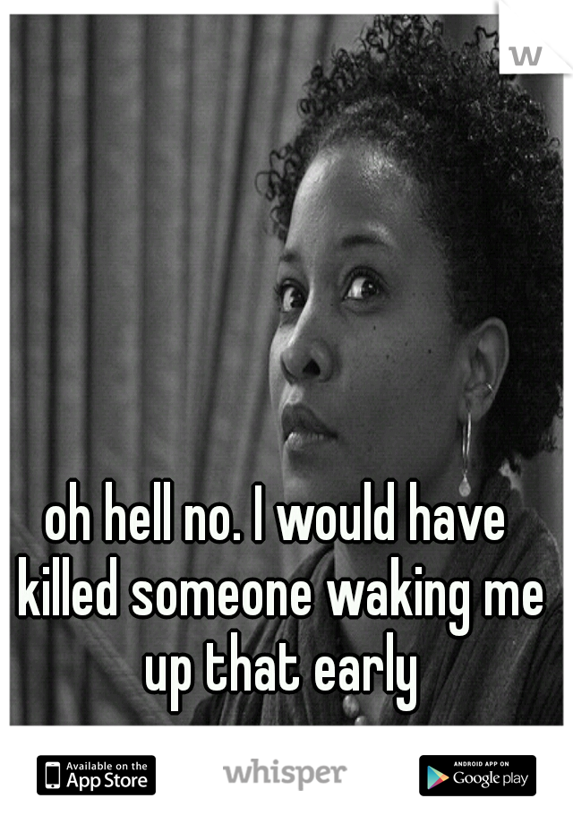 oh hell no. I would have killed someone waking me up that early