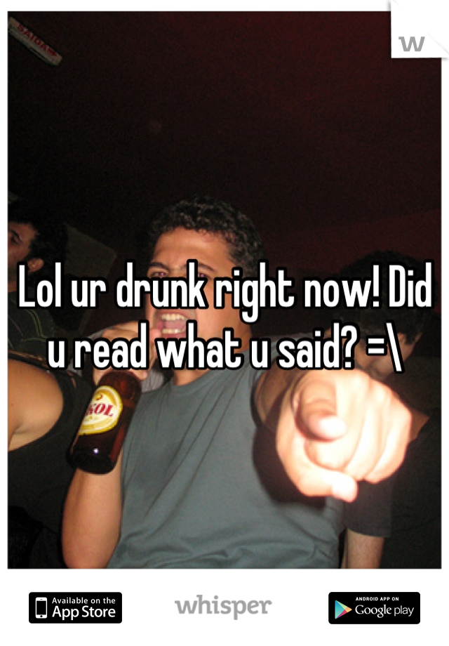 Lol ur drunk right now! Did u read what u said? =\
