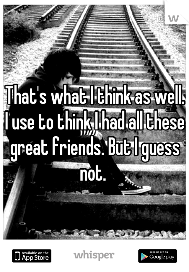 That's what I think as well. I use to think I had all these great friends. But I guess not. 
