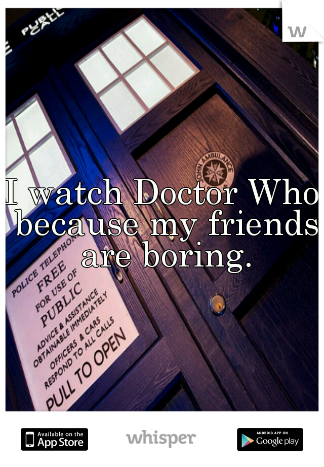 I watch Doctor Who because my friends are boring.