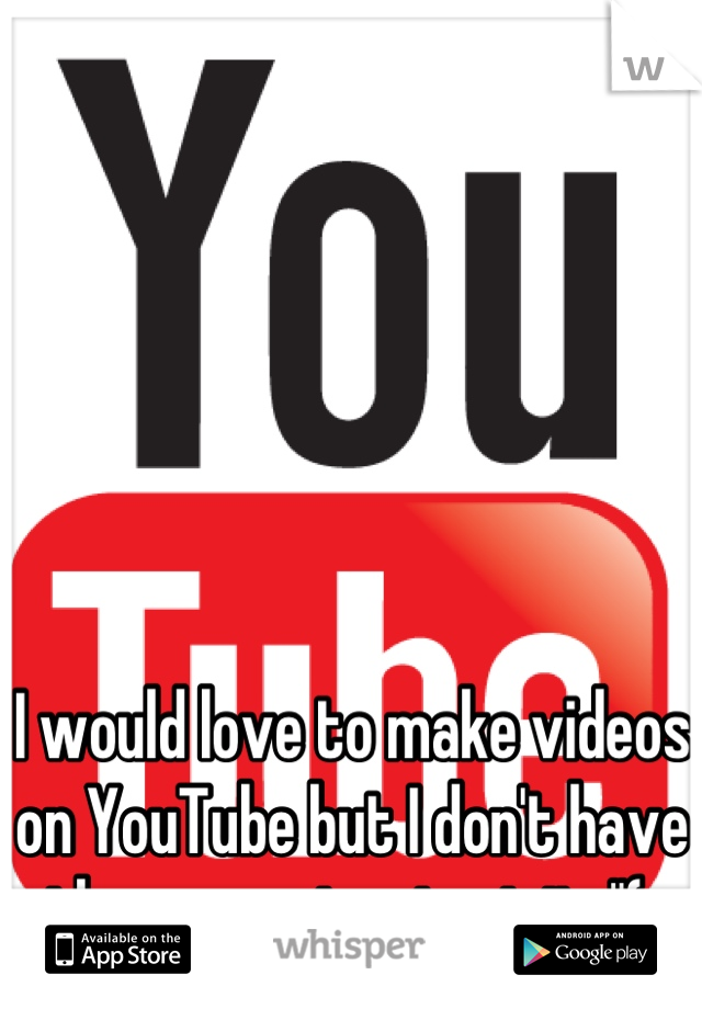 I would love to make videos on YouTube but I don't have the money to start it :"( 