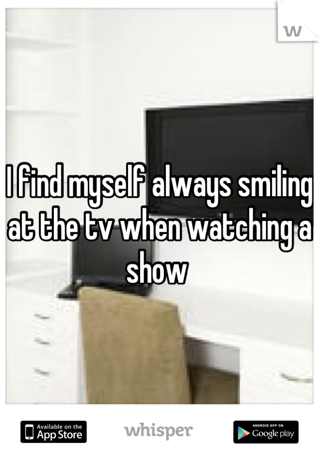 I find myself always smiling at the tv when watching a show 