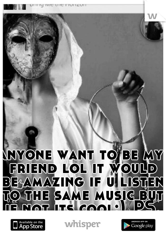 anyone want to be my friend lol it would be amazing if u listen to the same music but if not its cool:)
PS. I'm s girl..