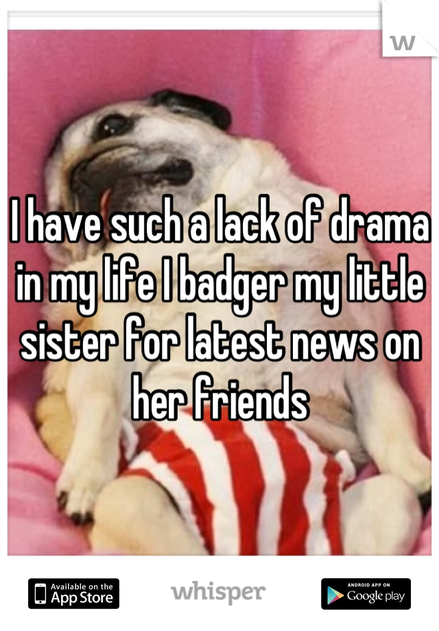 I have such a lack of drama in my life I badger my little sister for latest news on her friends