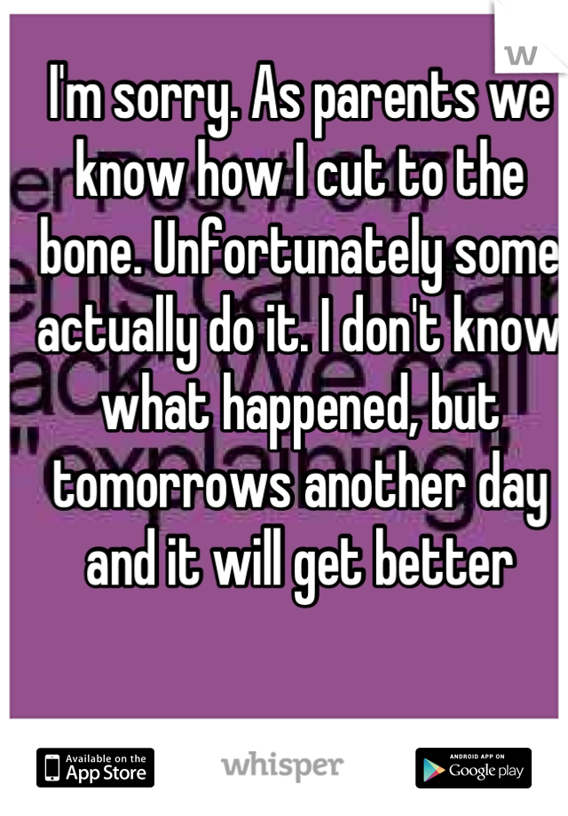 I'm sorry. As parents we know how I cut to the bone. Unfortunately some actually do it. I don't know what happened, but tomorrows another day and it will get better