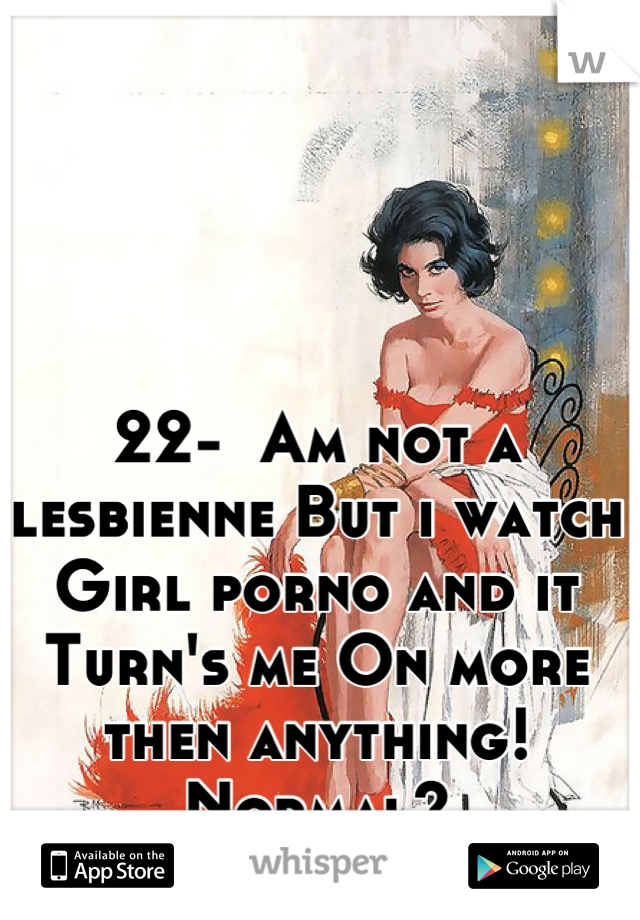 22-  Am not a lesbienne But i watch Girl porno and it Turn's me On more then anything! Normal?