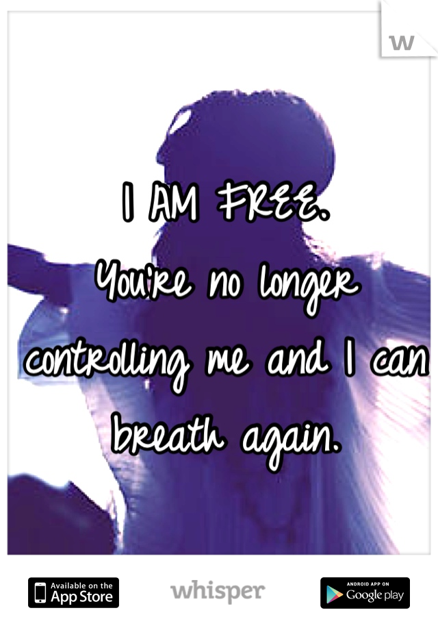 I AM FREE.
You're no longer controlling me and I can breath again.