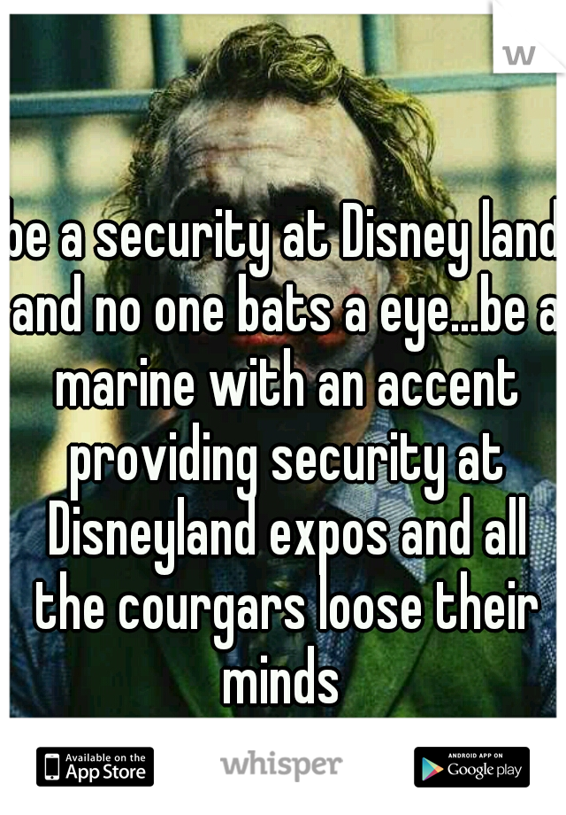 be a security at Disney land and no one bats a eye...be a marine with an accent providing security at Disneyland expos and all the courgars loose their minds 