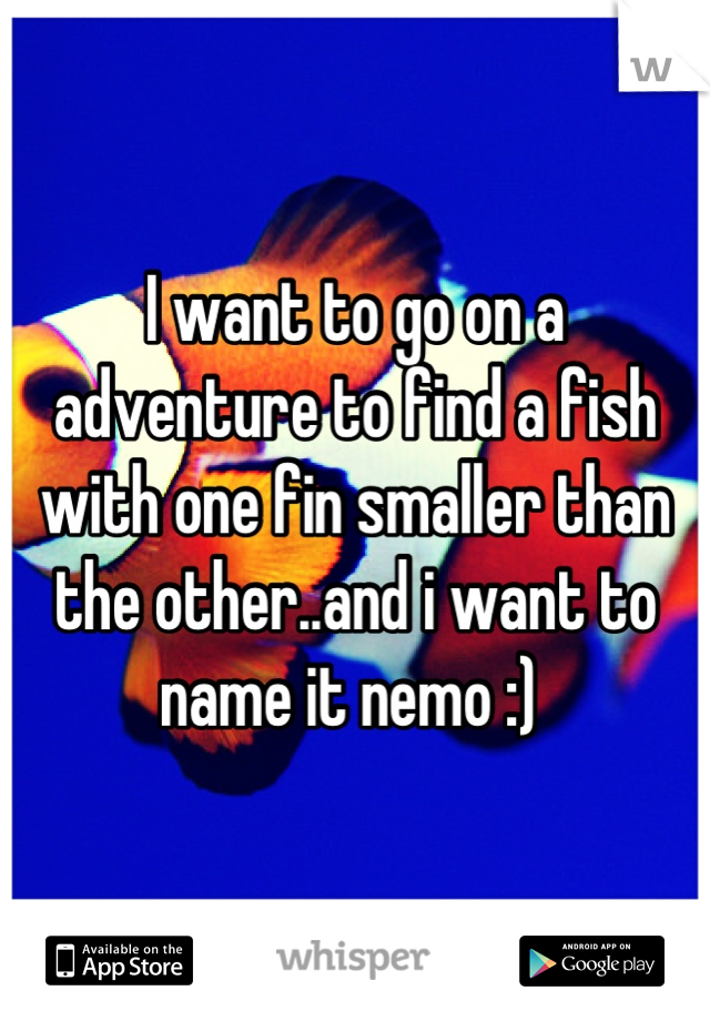 I want to go on a adventure to find a fish with one fin smaller than the other..and i want to name it nemo :) 