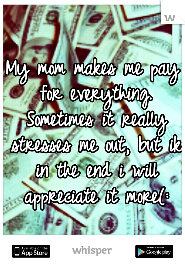 My mom makes me pay for everything. Sometimes it really stresses me out, but ik in the end i will appreciate it more(: