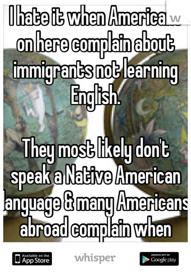 I hate it when Americans on here complain about immigrants not learning English.

They most likely don't speak a Native American language & many Americans abroad complain when things aren't in English.