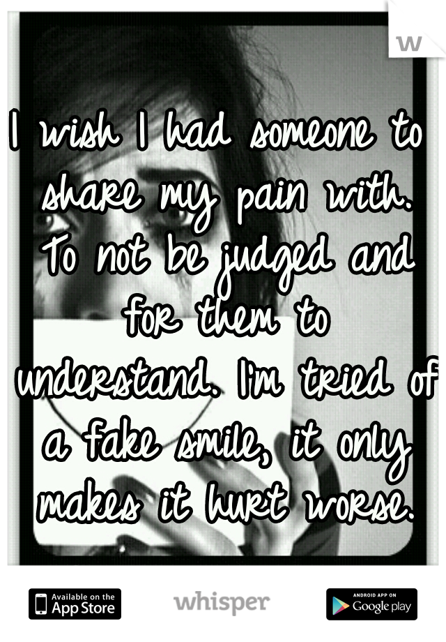 I wish I had someone to share my pain with. To not be judged and for them to understand. I'm tried of a fake smile, it only makes it hurt worse.