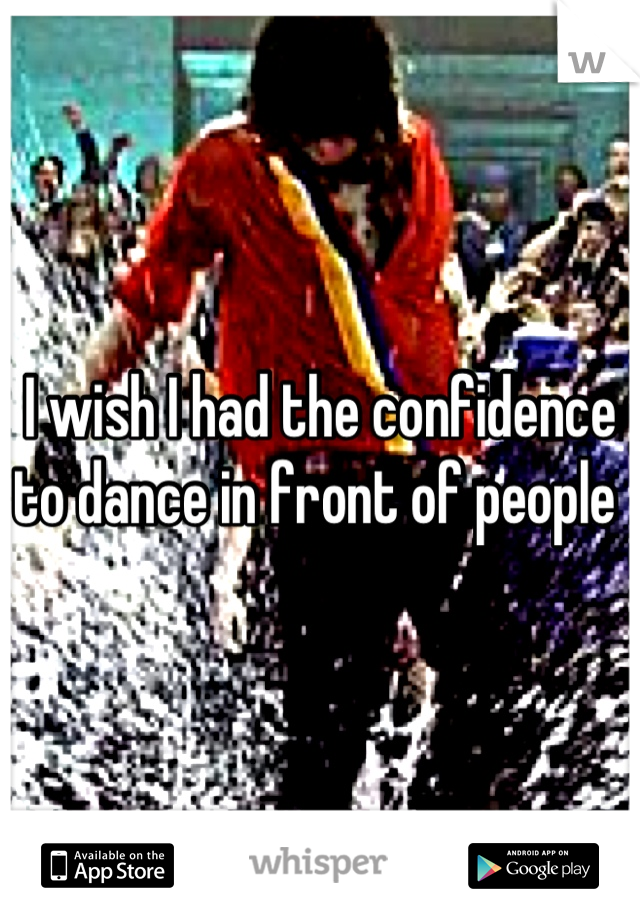 I wish I had the confidence to dance in front of people 