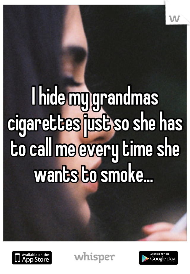 I hide my grandmas cigarettes just so she has to call me every time she wants to smoke... 